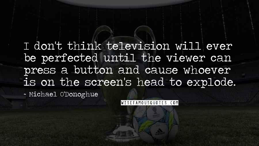 Michael O'Donoghue Quotes: I don't think television will ever be perfected until the viewer can press a button and cause whoever is on the screen's head to explode.