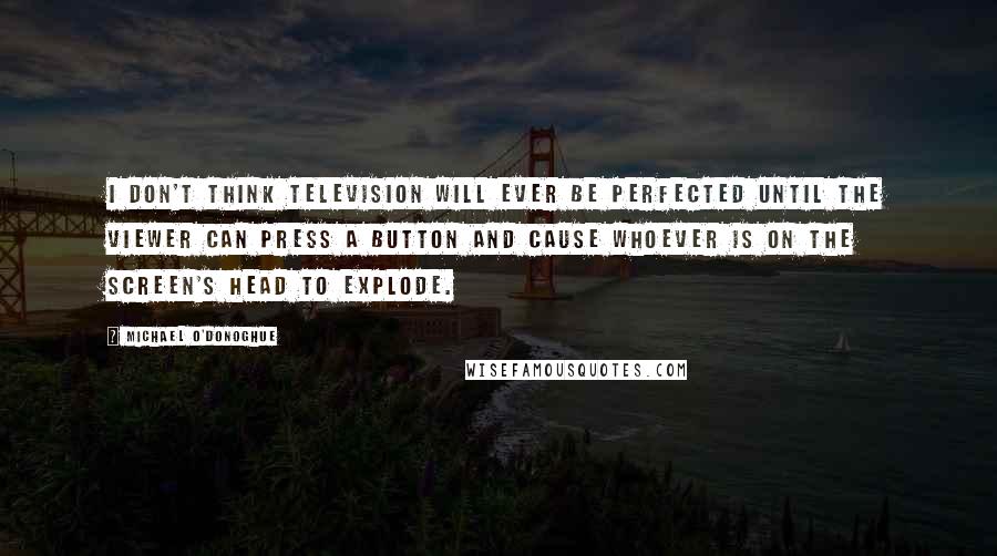 Michael O'Donoghue Quotes: I don't think television will ever be perfected until the viewer can press a button and cause whoever is on the screen's head to explode.