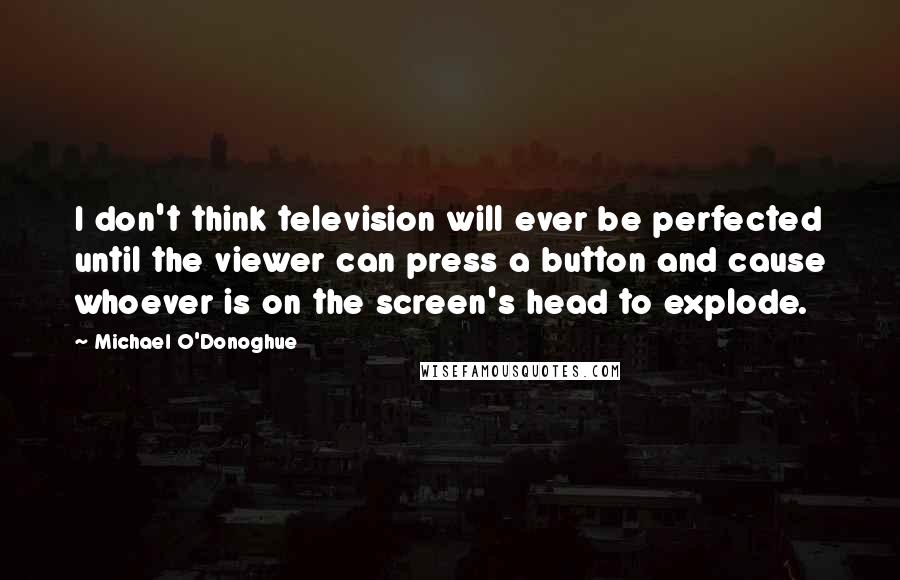 Michael O'Donoghue Quotes: I don't think television will ever be perfected until the viewer can press a button and cause whoever is on the screen's head to explode.