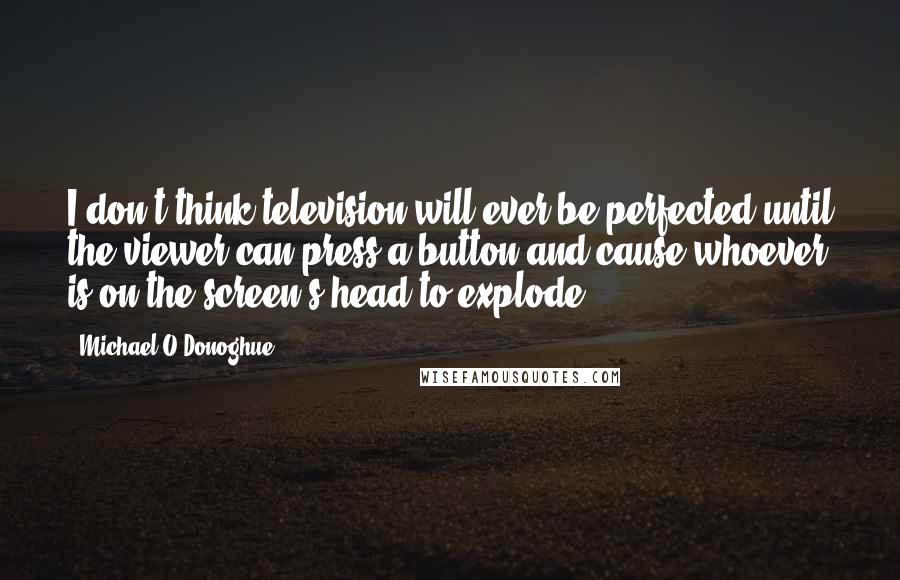 Michael O'Donoghue Quotes: I don't think television will ever be perfected until the viewer can press a button and cause whoever is on the screen's head to explode.