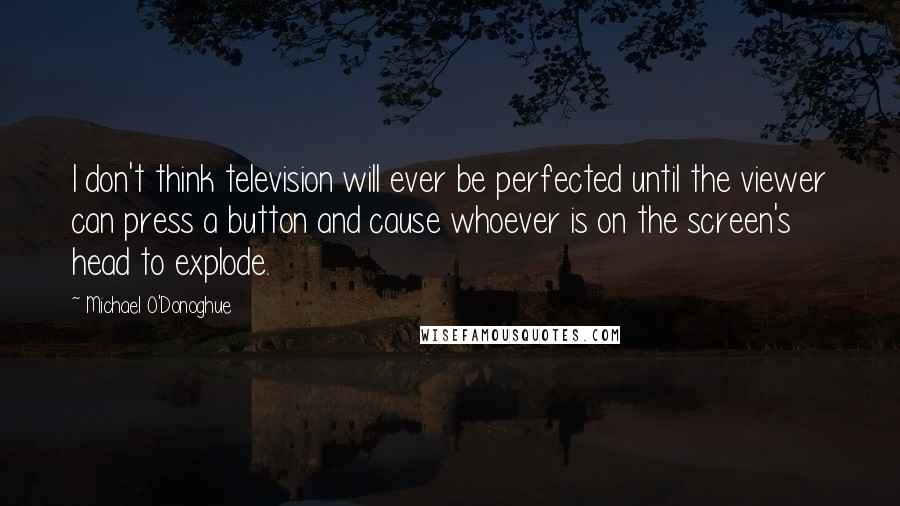 Michael O'Donoghue Quotes: I don't think television will ever be perfected until the viewer can press a button and cause whoever is on the screen's head to explode.