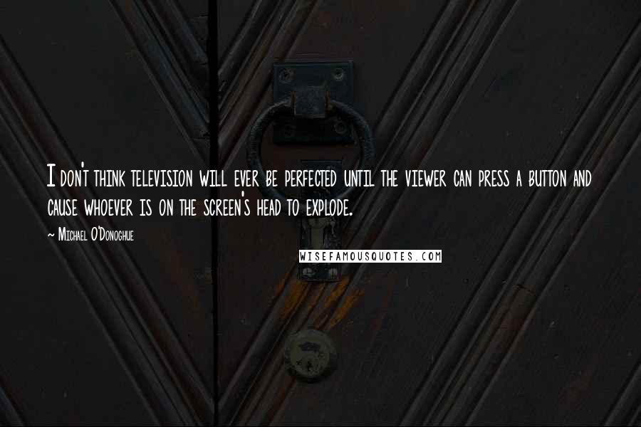 Michael O'Donoghue Quotes: I don't think television will ever be perfected until the viewer can press a button and cause whoever is on the screen's head to explode.