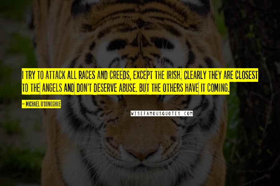 Michael O'Donoghue Quotes: I try to attack all races and creeds, except the Irish. Clearly they are closest to the angels and don't deserve abuse. But the others have it coming.