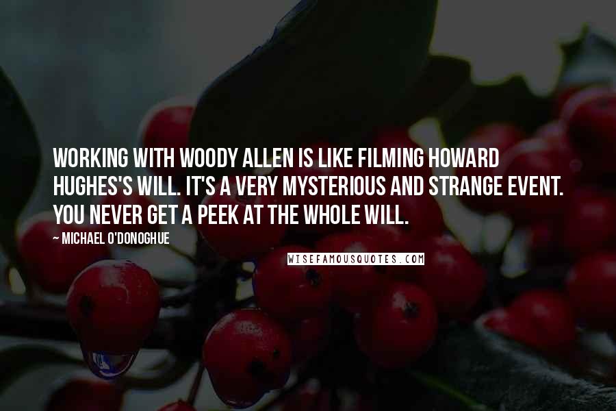 Michael O'Donoghue Quotes: Working with Woody Allen is like filming Howard Hughes's will. It's a very mysterious and strange event. You never get a peek at the whole will.