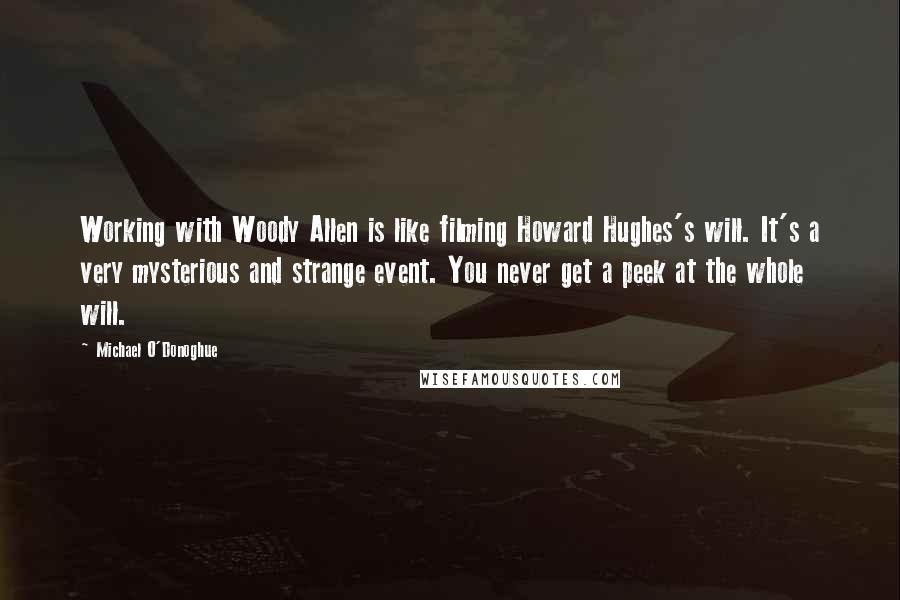 Michael O'Donoghue Quotes: Working with Woody Allen is like filming Howard Hughes's will. It's a very mysterious and strange event. You never get a peek at the whole will.