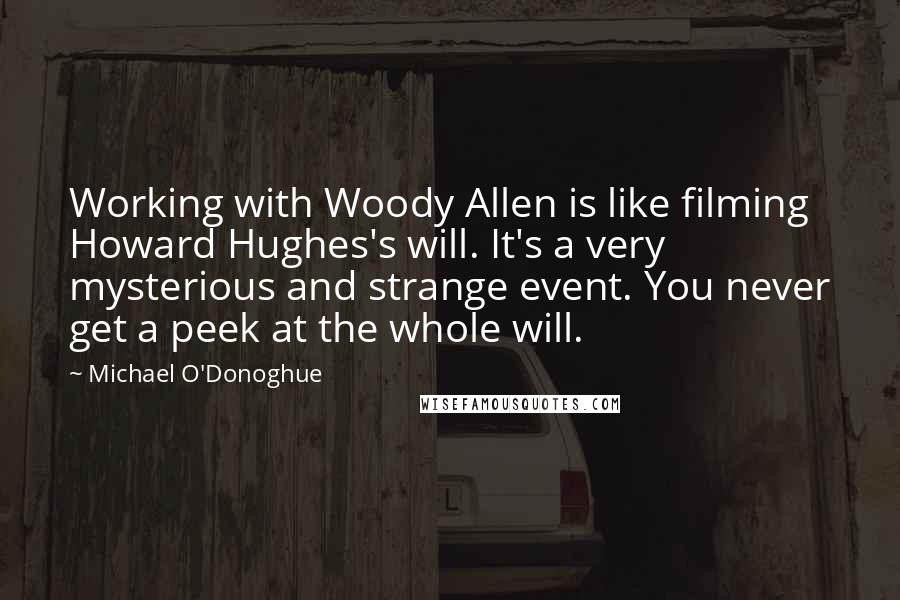 Michael O'Donoghue Quotes: Working with Woody Allen is like filming Howard Hughes's will. It's a very mysterious and strange event. You never get a peek at the whole will.