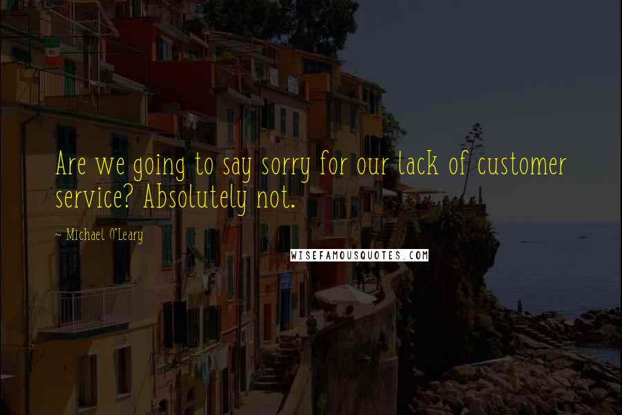 Michael O'Leary Quotes: Are we going to say sorry for our lack of customer service? Absolutely not.