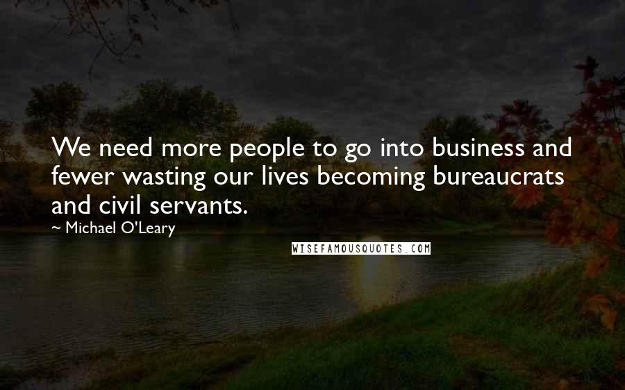 Michael O'Leary Quotes: We need more people to go into business and fewer wasting our lives becoming bureaucrats and civil servants.