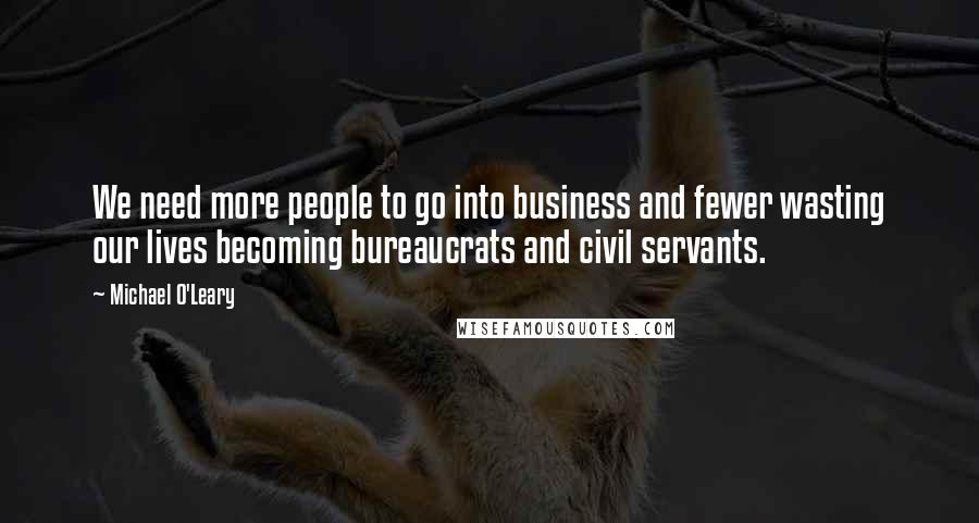 Michael O'Leary Quotes: We need more people to go into business and fewer wasting our lives becoming bureaucrats and civil servants.