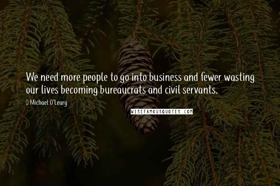 Michael O'Leary Quotes: We need more people to go into business and fewer wasting our lives becoming bureaucrats and civil servants.