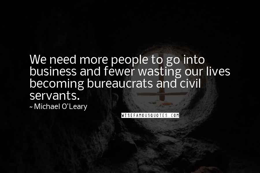 Michael O'Leary Quotes: We need more people to go into business and fewer wasting our lives becoming bureaucrats and civil servants.