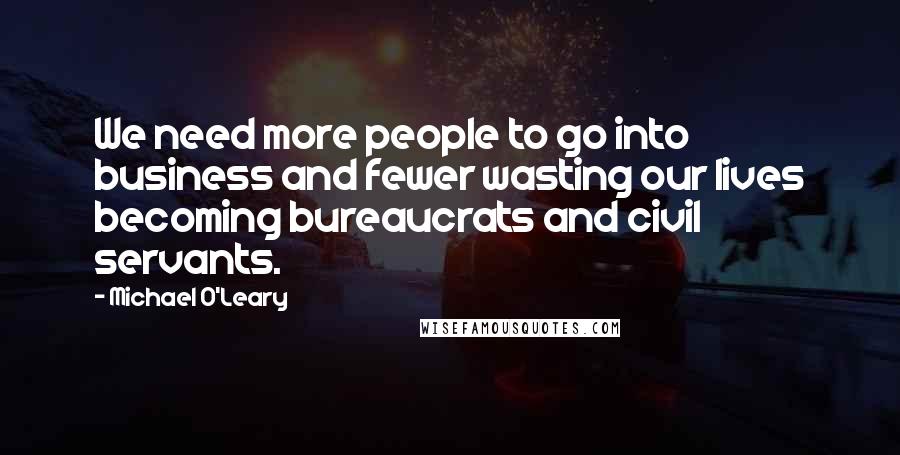 Michael O'Leary Quotes: We need more people to go into business and fewer wasting our lives becoming bureaucrats and civil servants.