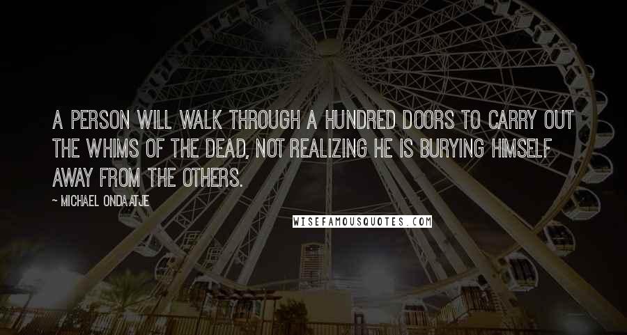 Michael Ondaatje Quotes: A person will walk through a hundred doors to carry out the whims of the dead, not realizing he is burying himself away from the others.