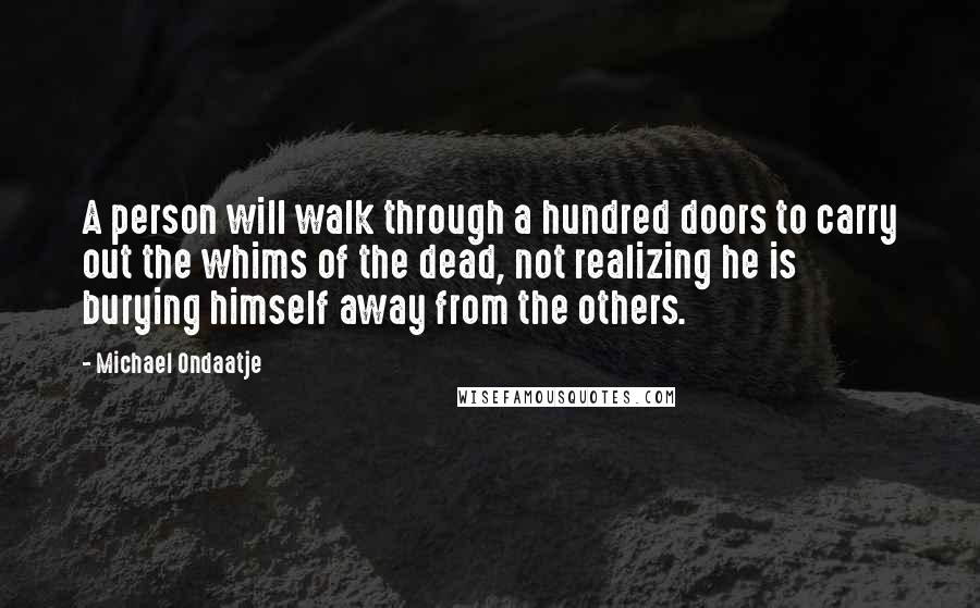Michael Ondaatje Quotes: A person will walk through a hundred doors to carry out the whims of the dead, not realizing he is burying himself away from the others.