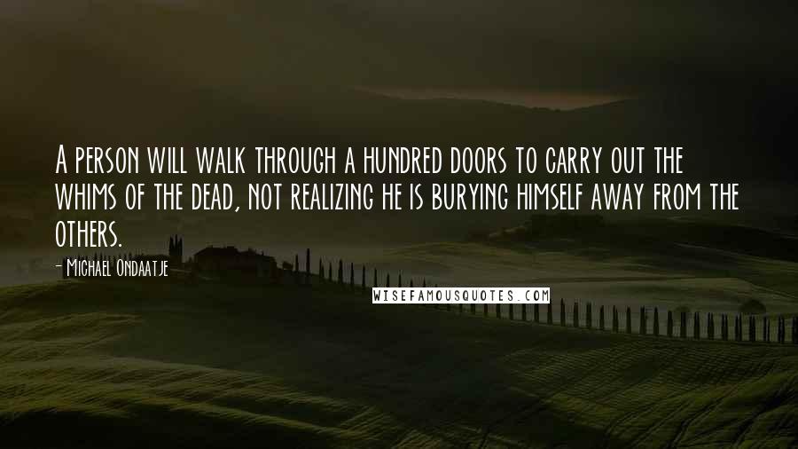 Michael Ondaatje Quotes: A person will walk through a hundred doors to carry out the whims of the dead, not realizing he is burying himself away from the others.