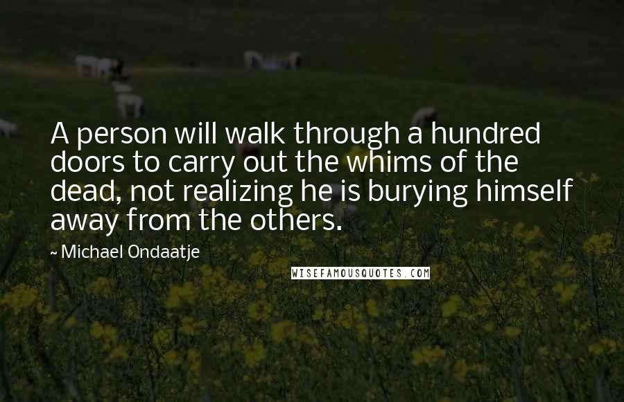 Michael Ondaatje Quotes: A person will walk through a hundred doors to carry out the whims of the dead, not realizing he is burying himself away from the others.