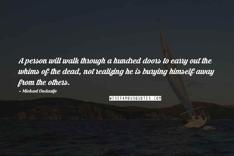 Michael Ondaatje Quotes: A person will walk through a hundred doors to carry out the whims of the dead, not realizing he is burying himself away from the others.
