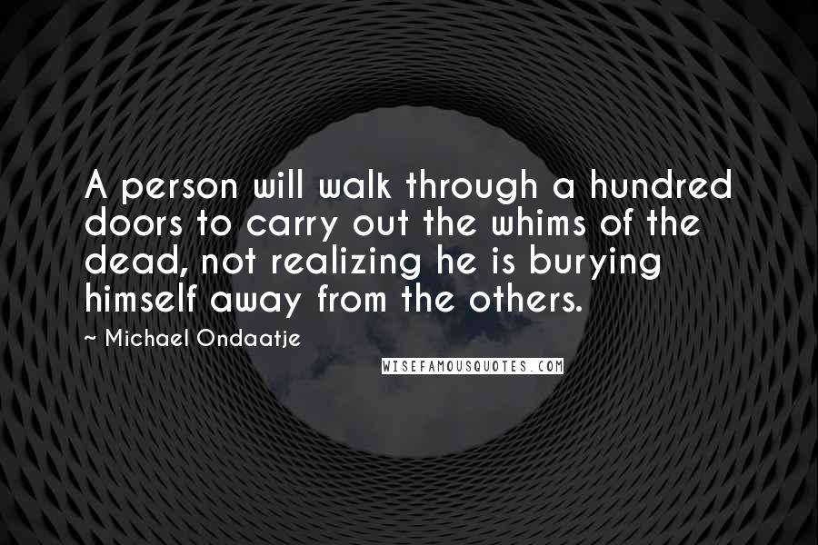 Michael Ondaatje Quotes: A person will walk through a hundred doors to carry out the whims of the dead, not realizing he is burying himself away from the others.