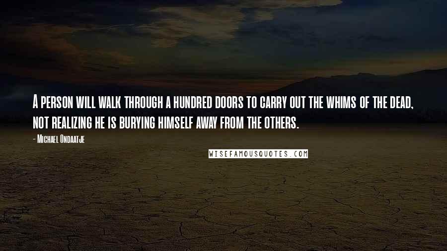 Michael Ondaatje Quotes: A person will walk through a hundred doors to carry out the whims of the dead, not realizing he is burying himself away from the others.