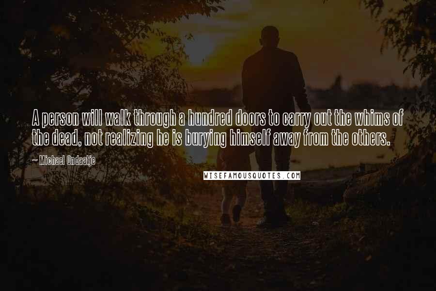 Michael Ondaatje Quotes: A person will walk through a hundred doors to carry out the whims of the dead, not realizing he is burying himself away from the others.