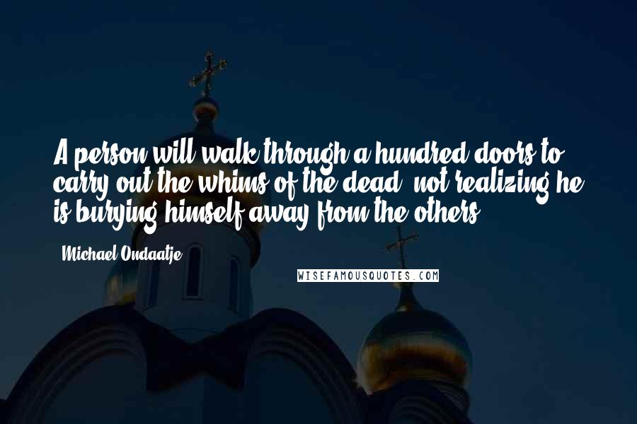Michael Ondaatje Quotes: A person will walk through a hundred doors to carry out the whims of the dead, not realizing he is burying himself away from the others.