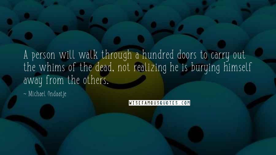Michael Ondaatje Quotes: A person will walk through a hundred doors to carry out the whims of the dead, not realizing he is burying himself away from the others.