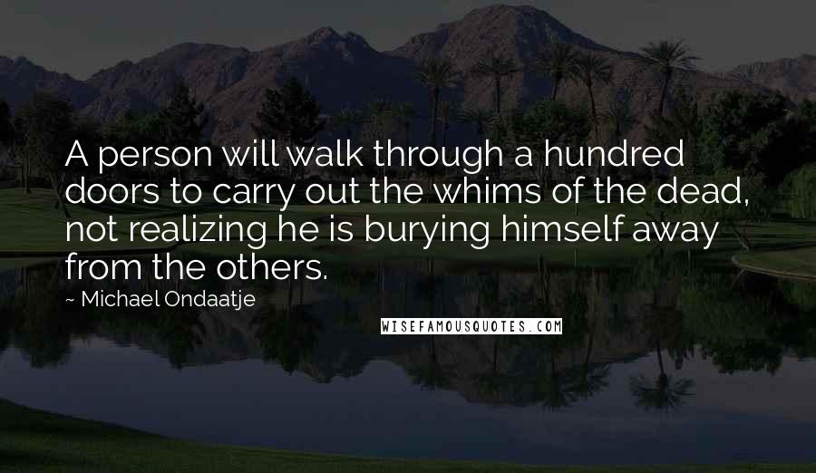 Michael Ondaatje Quotes: A person will walk through a hundred doors to carry out the whims of the dead, not realizing he is burying himself away from the others.