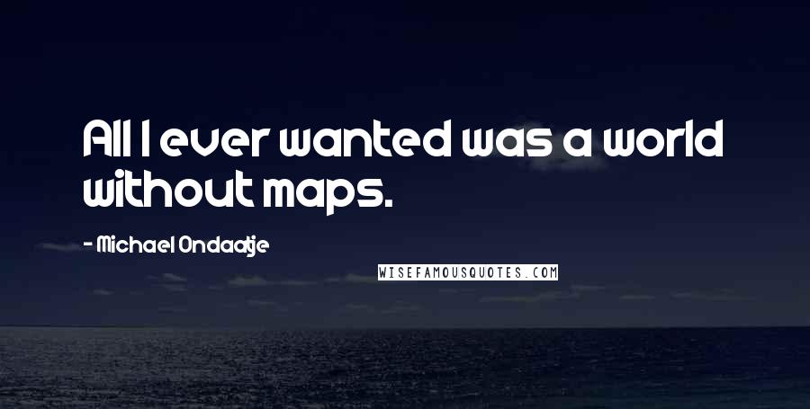 Michael Ondaatje Quotes: All I ever wanted was a world without maps.