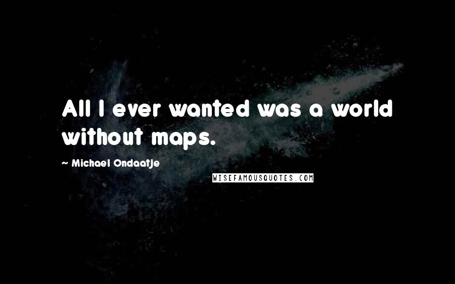 Michael Ondaatje Quotes: All I ever wanted was a world without maps.