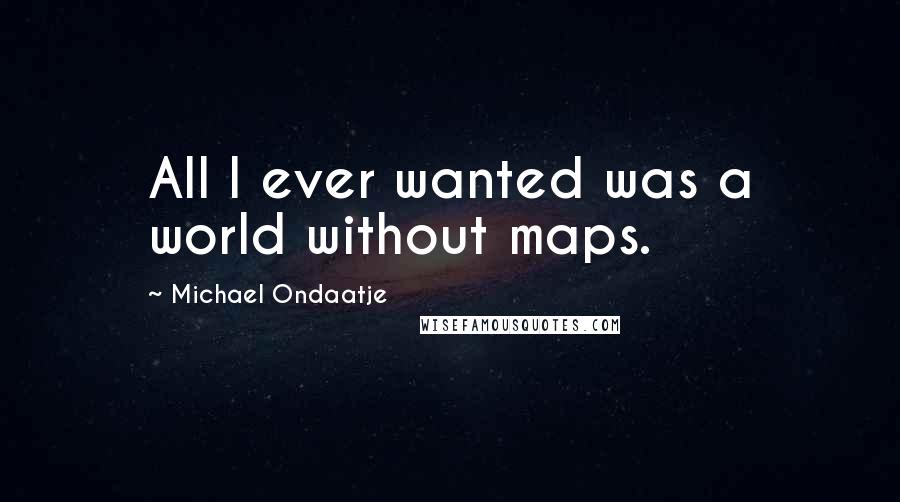 Michael Ondaatje Quotes: All I ever wanted was a world without maps.