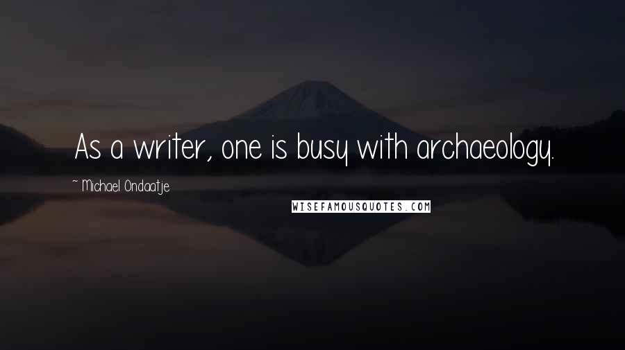 Michael Ondaatje Quotes: As a writer, one is busy with archaeology.