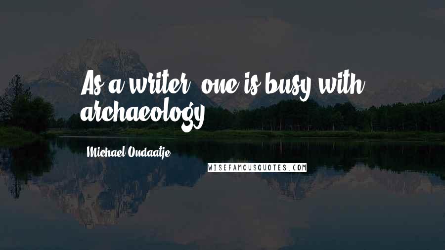 Michael Ondaatje Quotes: As a writer, one is busy with archaeology.