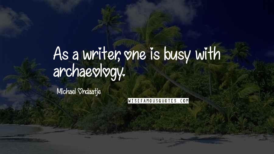 Michael Ondaatje Quotes: As a writer, one is busy with archaeology.