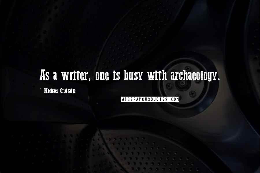 Michael Ondaatje Quotes: As a writer, one is busy with archaeology.