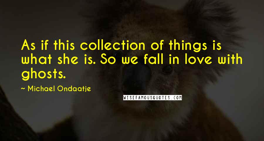 Michael Ondaatje Quotes: As if this collection of things is what she is. So we fall in love with ghosts.