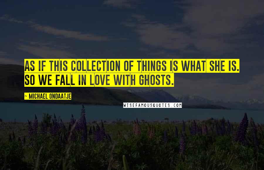 Michael Ondaatje Quotes: As if this collection of things is what she is. So we fall in love with ghosts.