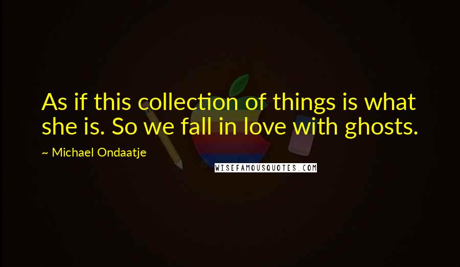 Michael Ondaatje Quotes: As if this collection of things is what she is. So we fall in love with ghosts.