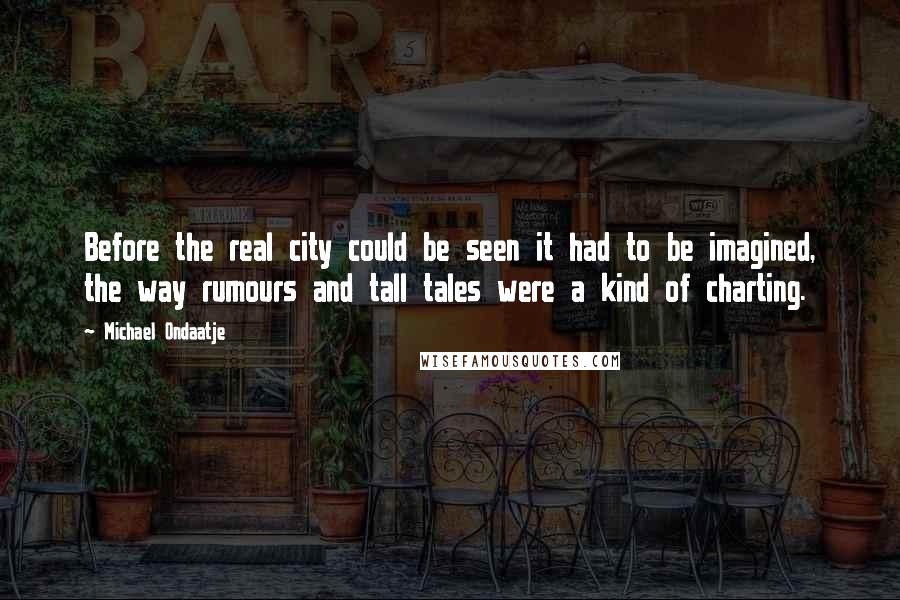 Michael Ondaatje Quotes: Before the real city could be seen it had to be imagined, the way rumours and tall tales were a kind of charting.