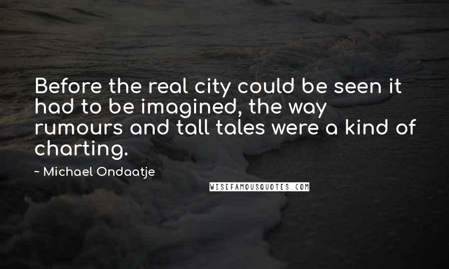 Michael Ondaatje Quotes: Before the real city could be seen it had to be imagined, the way rumours and tall tales were a kind of charting.