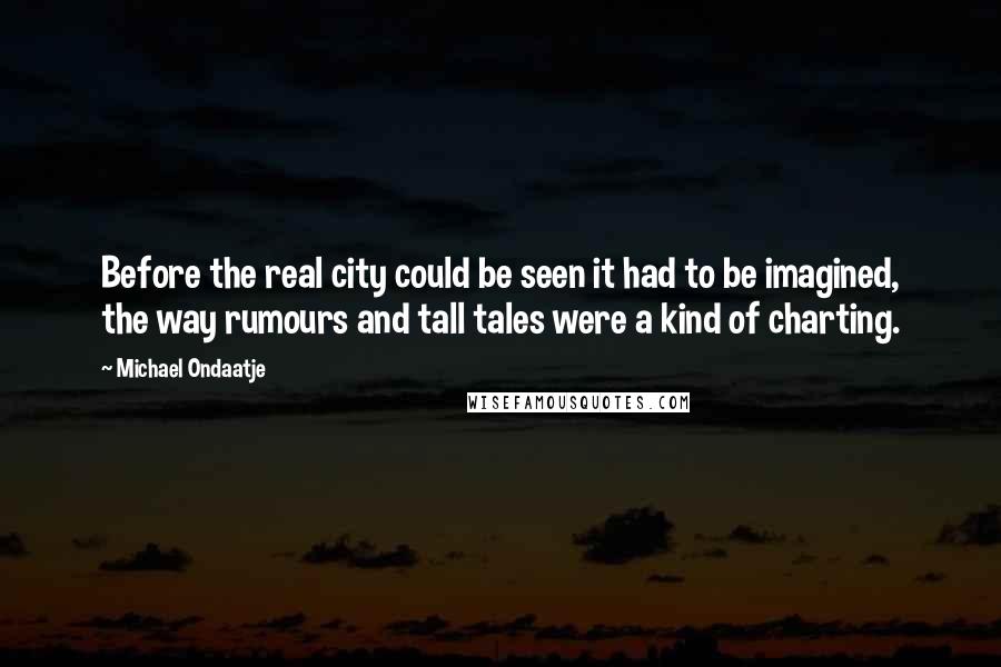 Michael Ondaatje Quotes: Before the real city could be seen it had to be imagined, the way rumours and tall tales were a kind of charting.