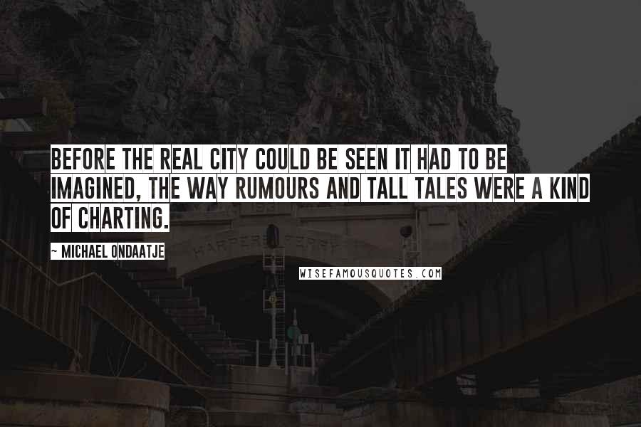 Michael Ondaatje Quotes: Before the real city could be seen it had to be imagined, the way rumours and tall tales were a kind of charting.