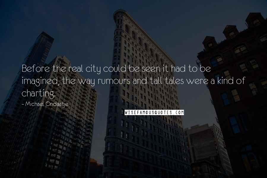 Michael Ondaatje Quotes: Before the real city could be seen it had to be imagined, the way rumours and tall tales were a kind of charting.