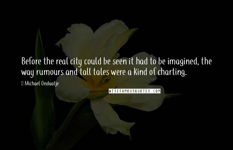 Michael Ondaatje Quotes: Before the real city could be seen it had to be imagined, the way rumours and tall tales were a kind of charting.