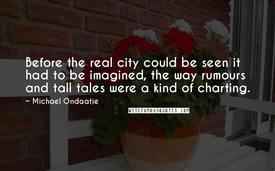Michael Ondaatje Quotes: Before the real city could be seen it had to be imagined, the way rumours and tall tales were a kind of charting.