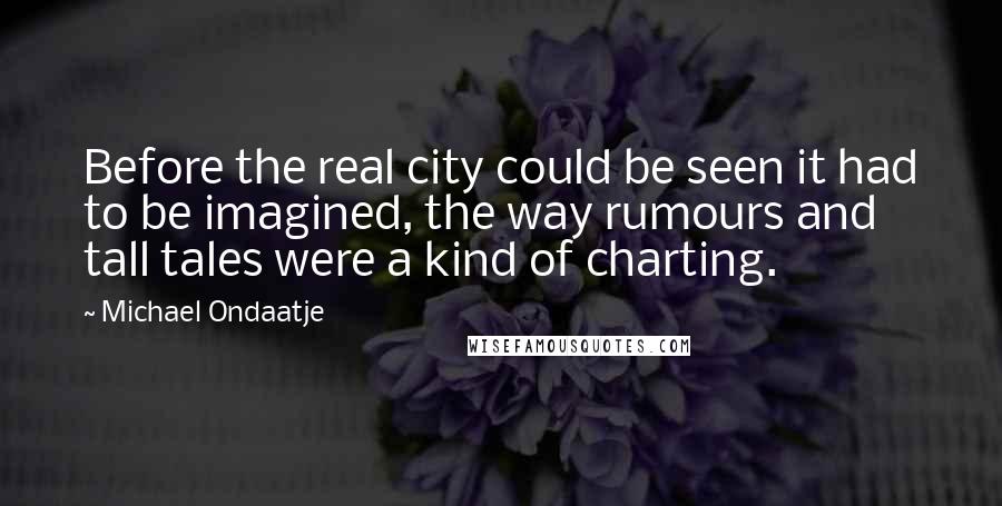 Michael Ondaatje Quotes: Before the real city could be seen it had to be imagined, the way rumours and tall tales were a kind of charting.