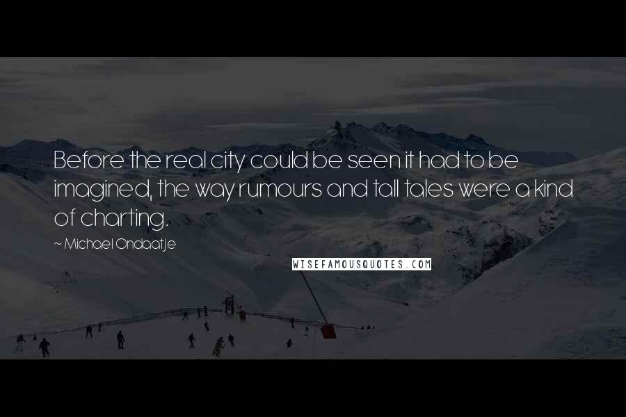 Michael Ondaatje Quotes: Before the real city could be seen it had to be imagined, the way rumours and tall tales were a kind of charting.