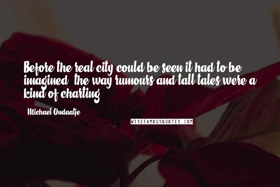 Michael Ondaatje Quotes: Before the real city could be seen it had to be imagined, the way rumours and tall tales were a kind of charting.