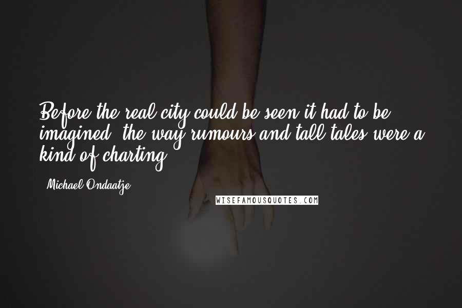 Michael Ondaatje Quotes: Before the real city could be seen it had to be imagined, the way rumours and tall tales were a kind of charting.
