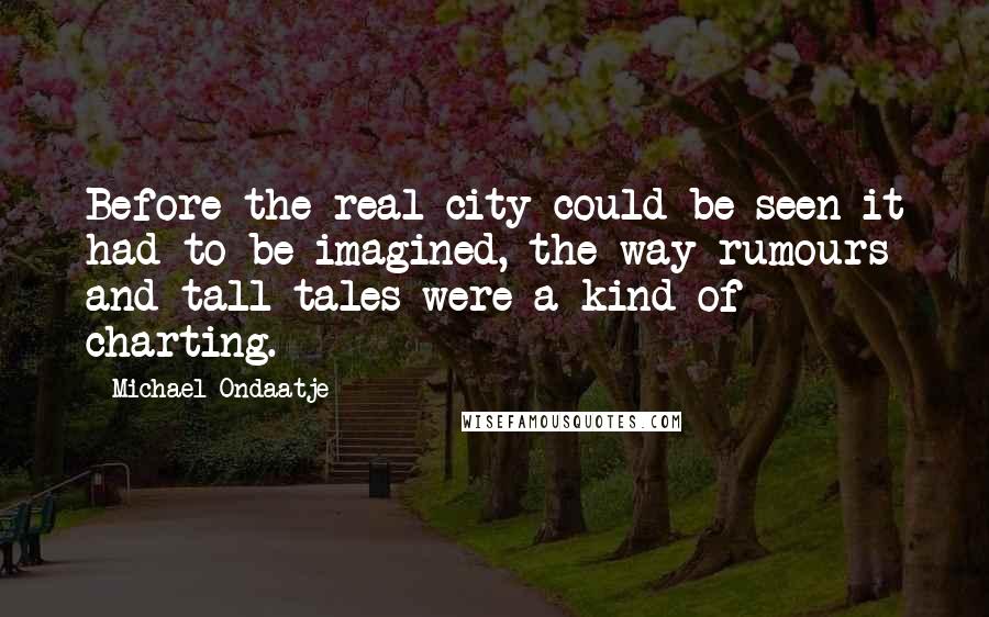 Michael Ondaatje Quotes: Before the real city could be seen it had to be imagined, the way rumours and tall tales were a kind of charting.