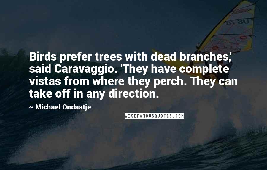Michael Ondaatje Quotes: Birds prefer trees with dead branches,' said Caravaggio. 'They have complete vistas from where they perch. They can take off in any direction.